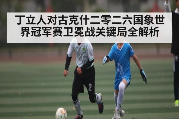 丁立人对古克什二零二六国象世界冠军赛卫冕战关键局全解析（kaiyun）
