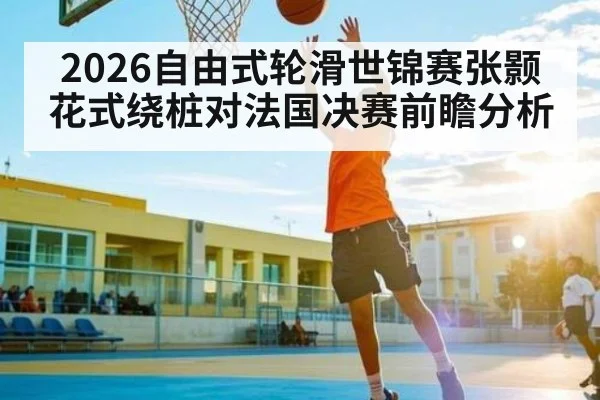 2026自由式轮滑世锦赛张颢花式绕桩对法国决赛前瞻分析（kaiyun）